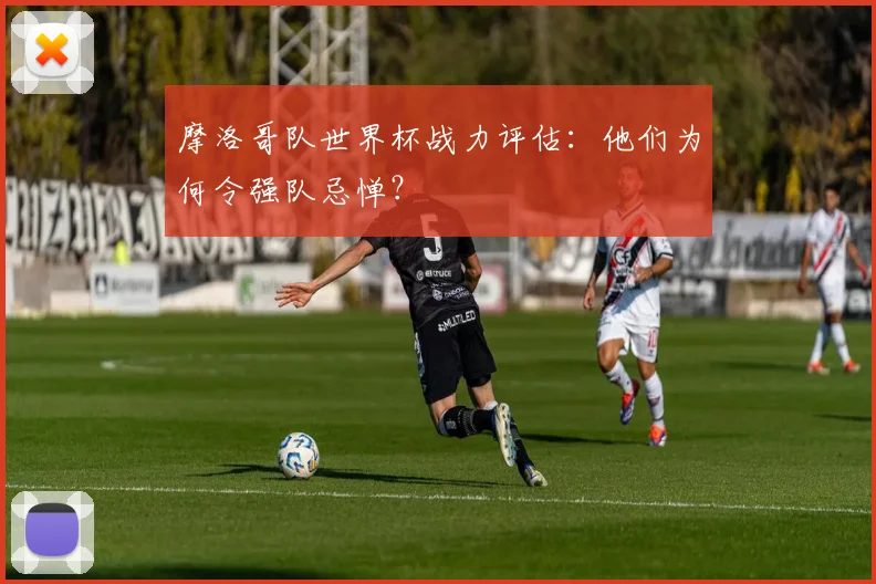 摩洛哥队世界杯战力评估：他们为何令强队忌惮？