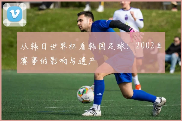 从韩日世界杯看韩国足球：2002年赛事的影响与遗产