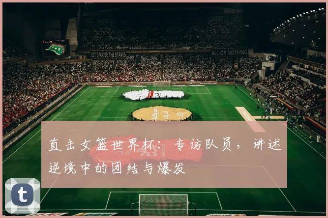 直击女篮世界杯：专访队员，讲述逆境中的团结与爆发