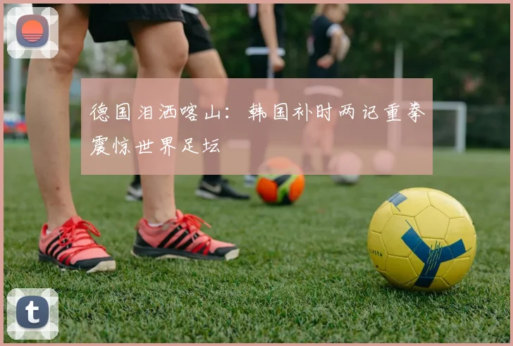德国泪洒喀山：韩国补时两记重拳震惊世界足坛