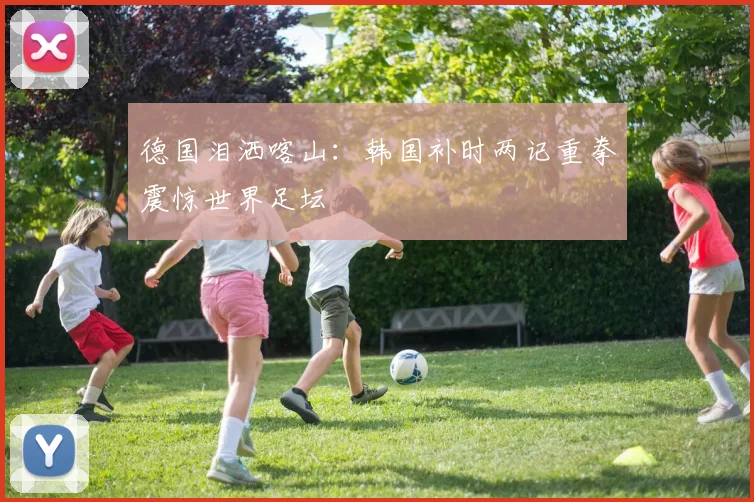德国泪洒喀山：韩国补时两记重拳震惊世界足坛