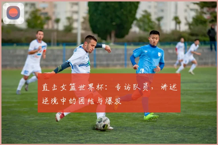 直击女篮世界杯：专访队员，讲述逆境中的团结与爆发