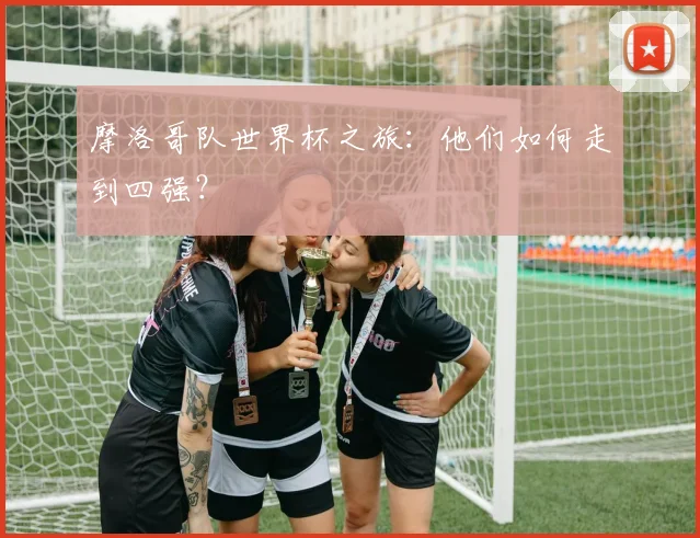 摩洛哥队世界杯之旅:他们如何走到四强?